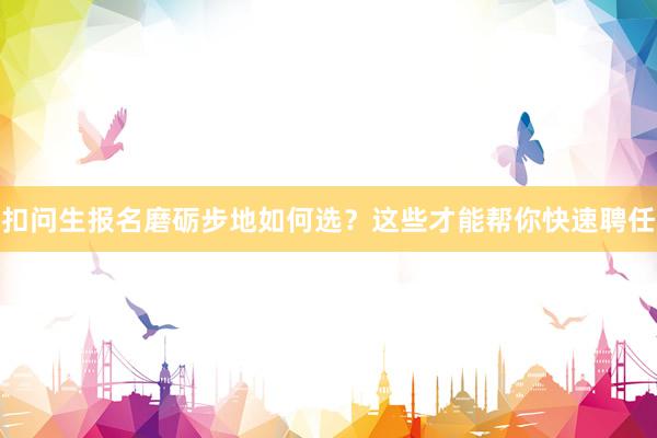 扣问生报名磨砺步地如何选？这些才能帮你快速聘任
