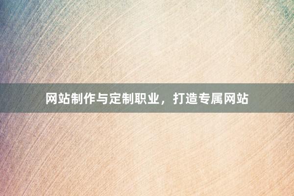 网站制作与定制职业，打造专属网站