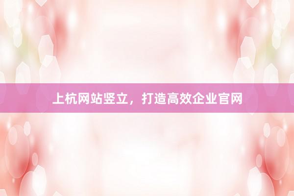 上杭网站竖立，打造高效企业官网