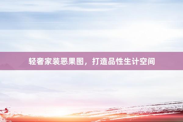 轻奢家装恶果图，打造品性生计空间
