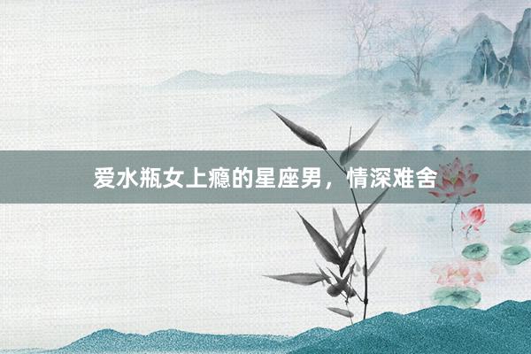 爱水瓶女上瘾的星座男，情深难舍