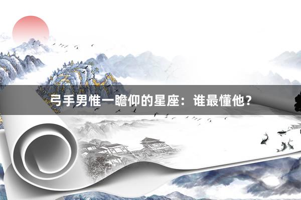 弓手男惟一瞻仰的星座：谁最懂他？