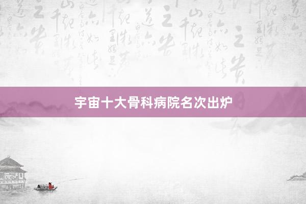 宇宙十大骨科病院名次出炉