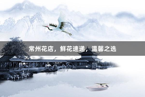 常州花店，鲜花速递，温馨之选