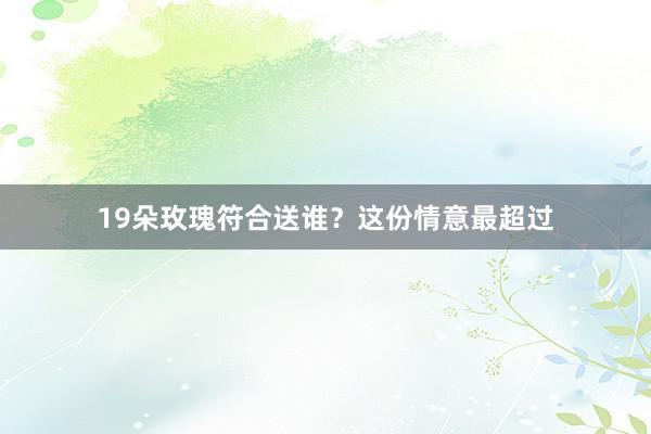 19朵玫瑰符合送谁？这份情意最超过