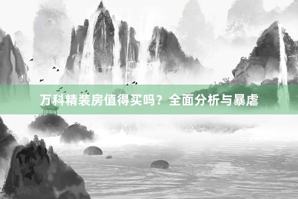 万科精装房值得买吗？全面分析与暴虐